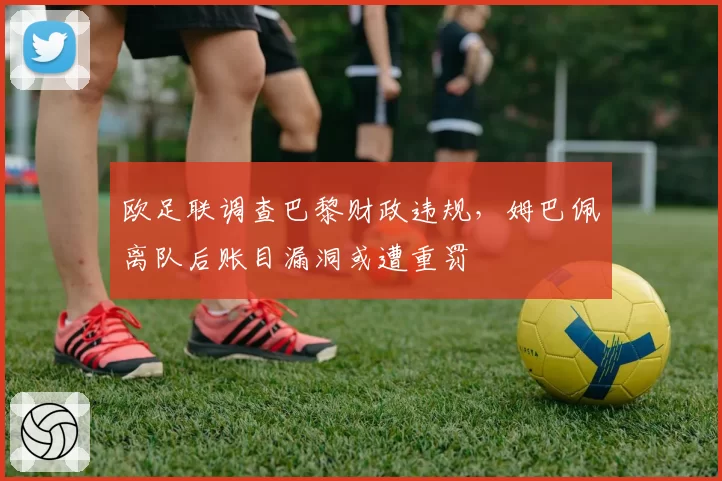 欧足联调查巴黎财政违规，姆巴佩离队后账目漏洞或遭重罚