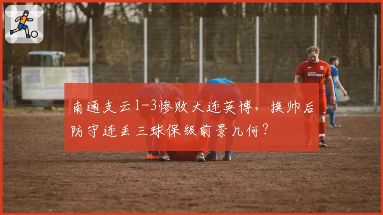 南通支云1-3惨败大连英博,换帅后防守连丢三球保级前景几何?