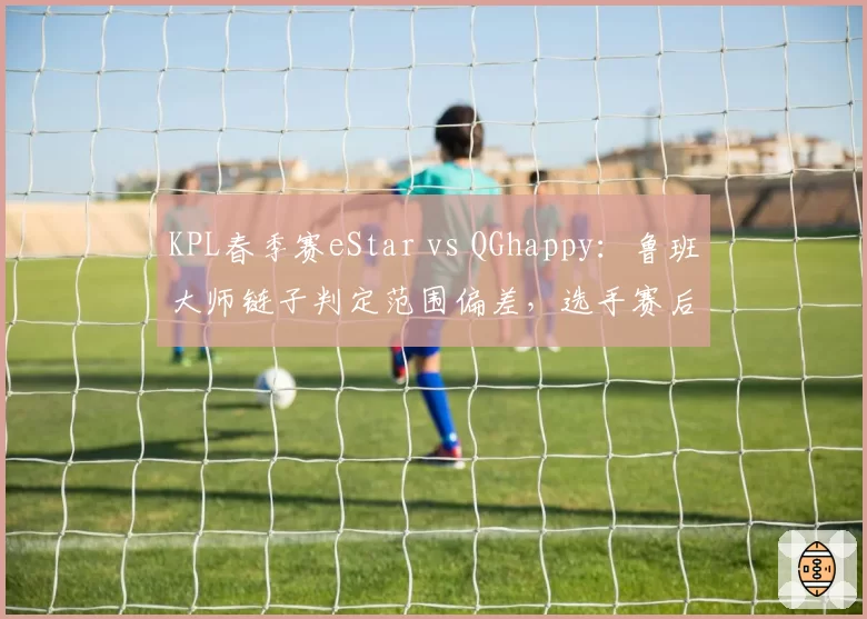 KPL春季赛eStar vs QGhappy：鲁班大师链子判定范围偏差，选手赛后摔耳机离场