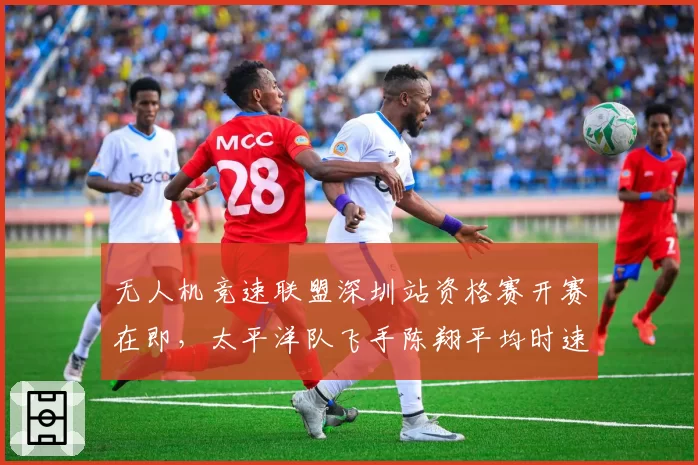 无人机竞速联盟深圳站资格赛开赛在即,太平洋队飞手陈翔平均时速218km领跑训练榜瞄准分站三连冠
