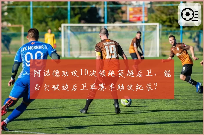 阿诺德助攻10次领跑英超后卫，能否打破边后卫单赛季助攻纪录？