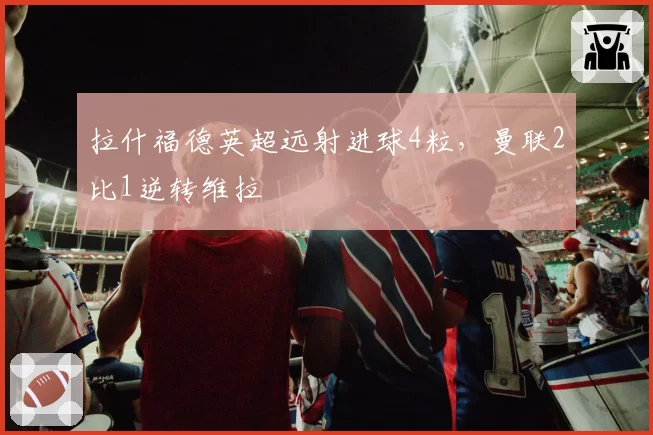 拉什福德英超远射进球4粒，曼联2比1逆转维拉