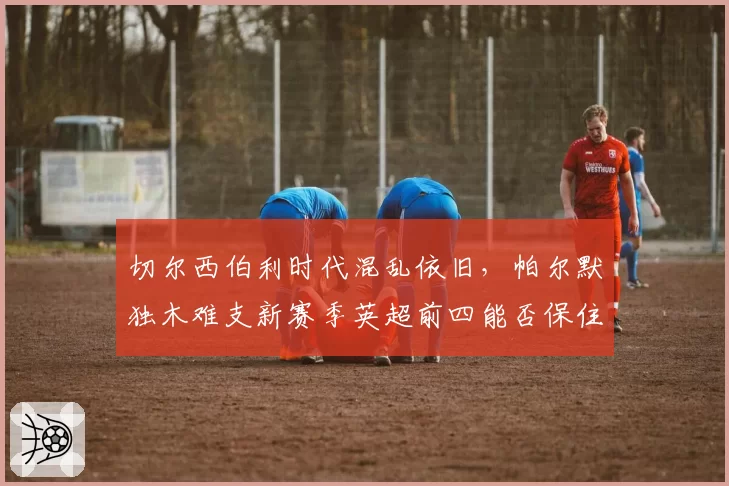 切尔西伯利时代混乱依旧,帕尔默独木难支新赛季英超前四能否保住?