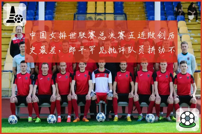中国女排世联赛总决赛五连败创历史最差，郎平罕见批评队员拼劲不足