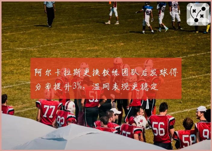 阿尔卡拉斯更换教练团队后发球得分率提升3%,温网表现更稳定