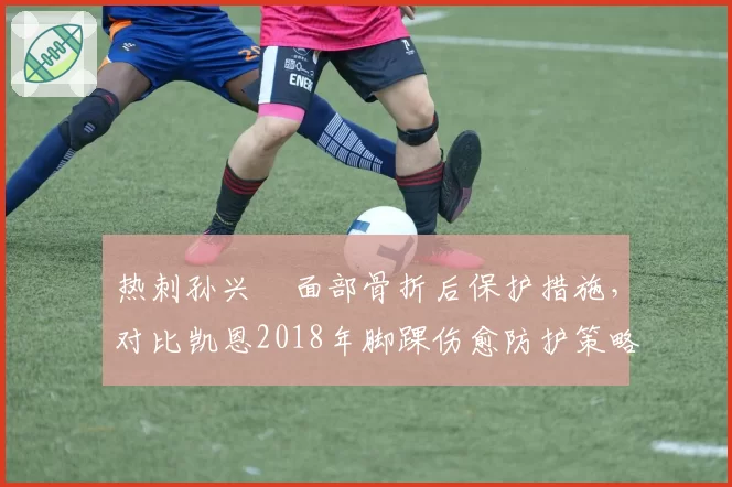热刺孙兴慜面部骨折后保护措施,对比凯恩2018年脚踝伤愈防护策略