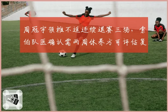 周冠宇颈椎不适连续退赛三场,索伯队医确认需两周休养方可评估复出