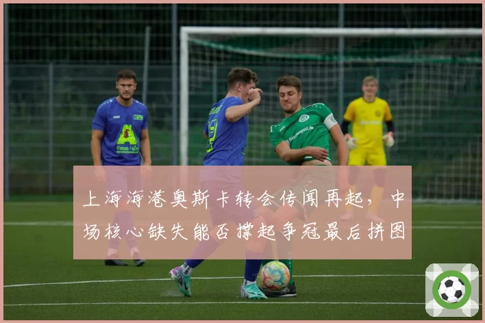 上海海港奥斯卡转会传闻再起,中场核心缺失能否撑起争冠最后拼图?