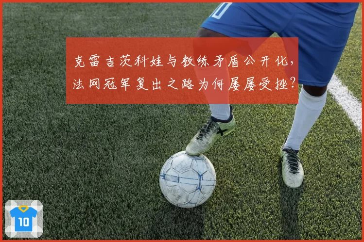 克雷吉茨科娃与教练矛盾公开化,法网冠军复出之路为何屡屡受挫?