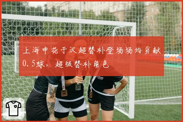 上海申花于汉超替补登场场均贡献0.5球，超级替补角色