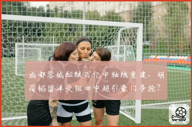 成都蓉城酝酿百亿中轴线重建，胡荷韬留洋受阻回中超引豪门争抢？