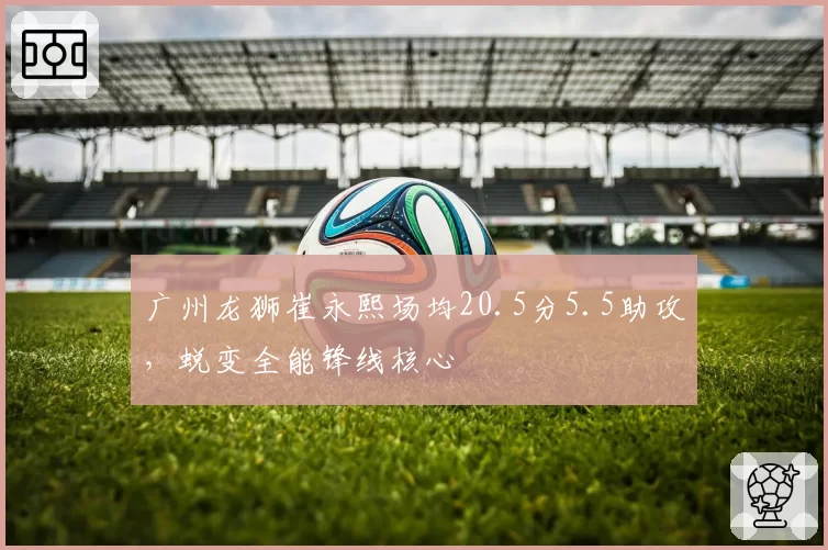 广州龙狮崔永熙场均20.5分5.5助攻,蜕变全能锋线核心