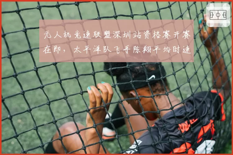 无人机竞速联盟深圳站资格赛开赛在即,太平洋队飞手陈翔平均时速218km领跑训练榜瞄准分站三连冠