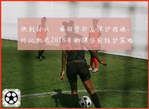 热刺孙兴慜面部骨折后保护措施，对比凯恩2018年脚踝伤愈防护策略