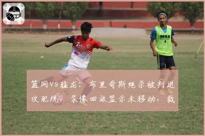 篮网vs猛龙：布里奇斯绝杀被判进攻犯规，录像回放显示未移动，裁判报告引发巨大争议