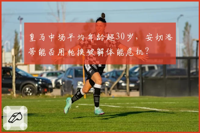 皇马中场平均年龄超30岁,安切洛蒂能否用轮换破解体能危机?