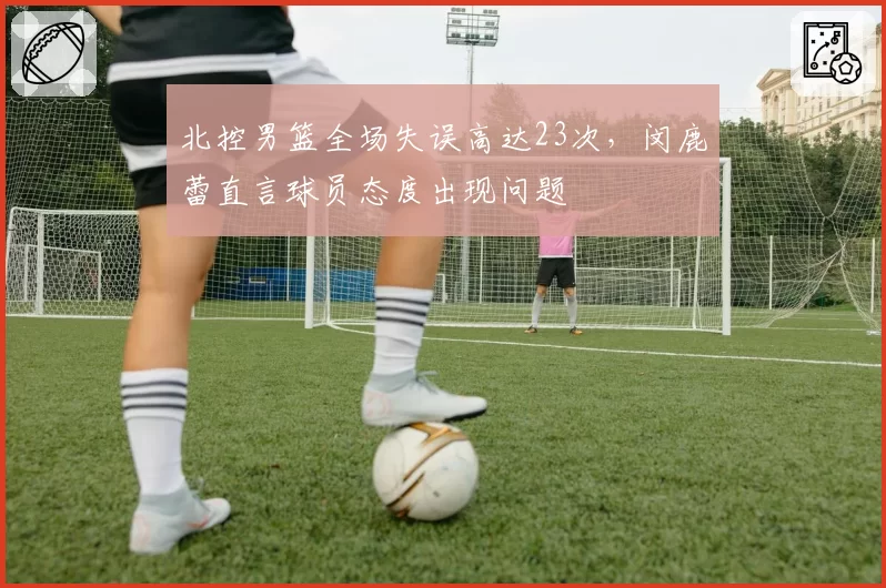 北控男篮全场失误高达23次,闵鹿蕾直言球员态度出现问题