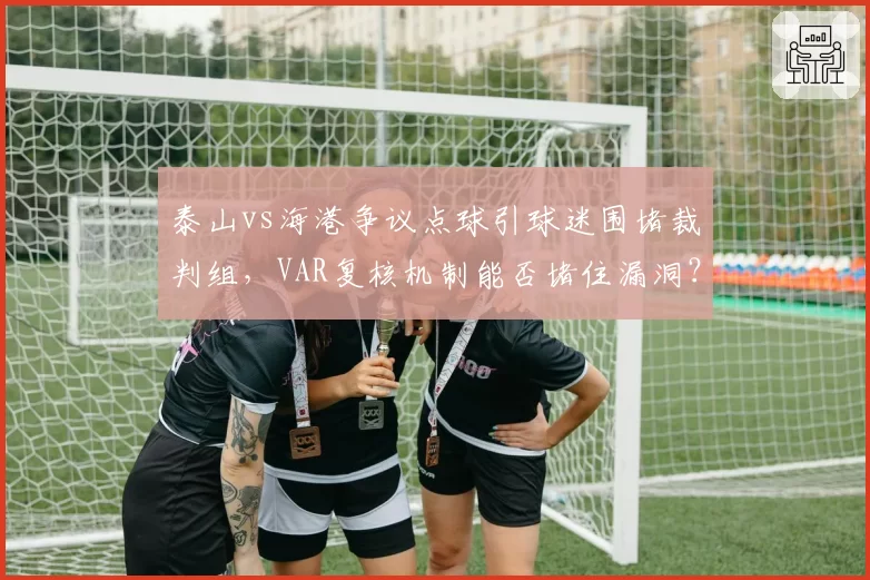 泰山vs海港争议点球引球迷围堵裁判组,VAR复核机制能否堵住漏洞?