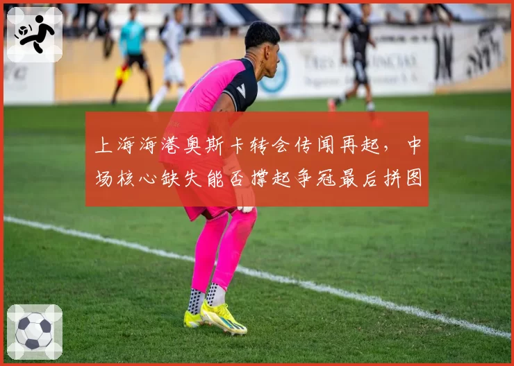 上海海港奥斯卡转会传闻再起，中场核心缺失能否撑起争冠最后拼图？