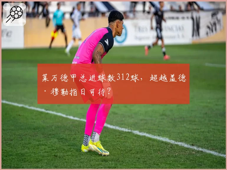 莱万德甲总进球数312球,超越盖德·穆勒指日可待?