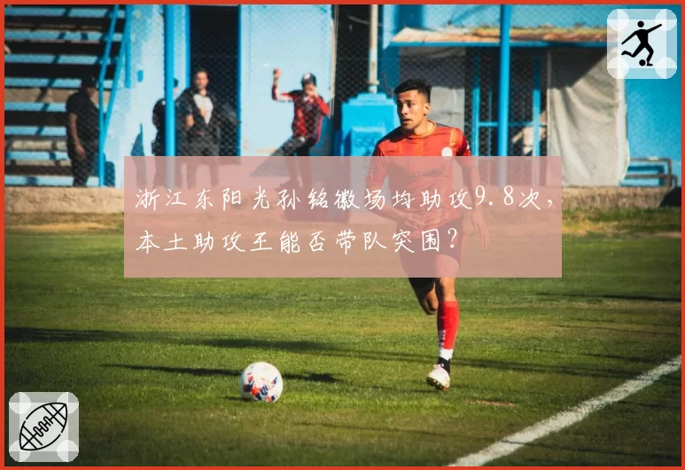 浙江东阳光孙铭徽场均助攻9.8次,本土助攻王能否带队突围?