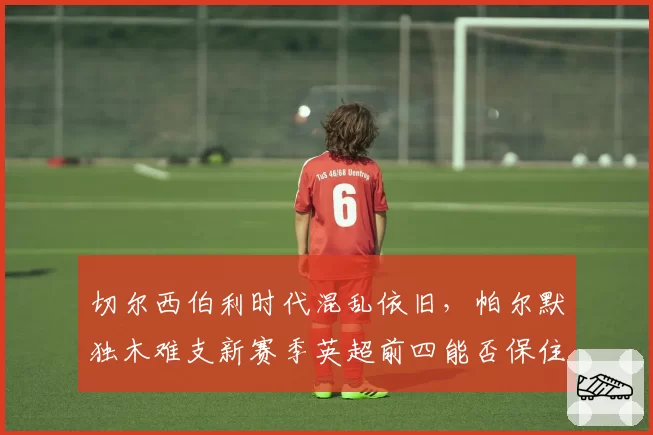 切尔西伯利时代混乱依旧,帕尔默独木难支新赛季英超前四能否保住?