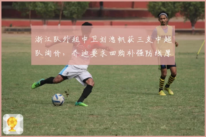 浙江队外租中卫刘浩帆获三支中超队询价,乔迪要求回购补强防线厚度
