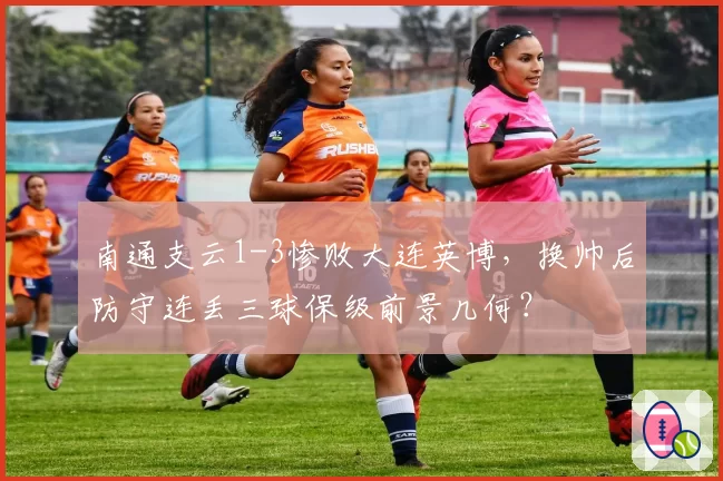 南通支云1-3惨败大连英博,换帅后防守连丢三球保级前景几何?