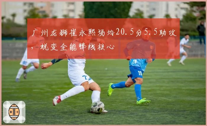 广州龙狮崔永熙场均20.5分5.5助攻，蜕变全能锋线核心