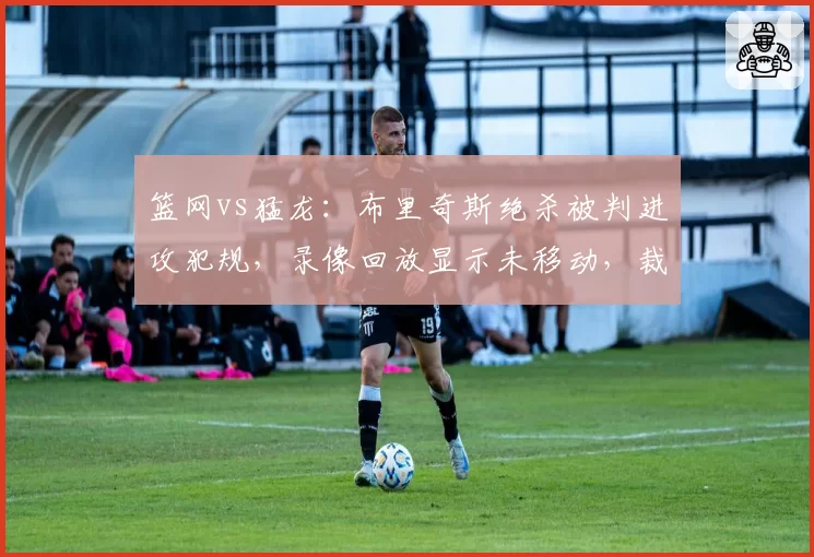 篮网vs猛龙:布里奇斯绝杀被判进攻犯规,录像回放显示未移动,裁判报告引发巨大争议