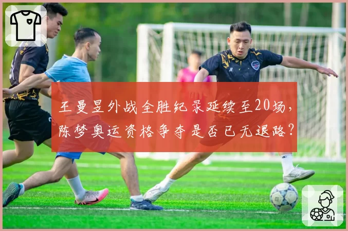 王曼昱外战全胜纪录延续至20场，陈梦奥运资格争夺是否已无退路？