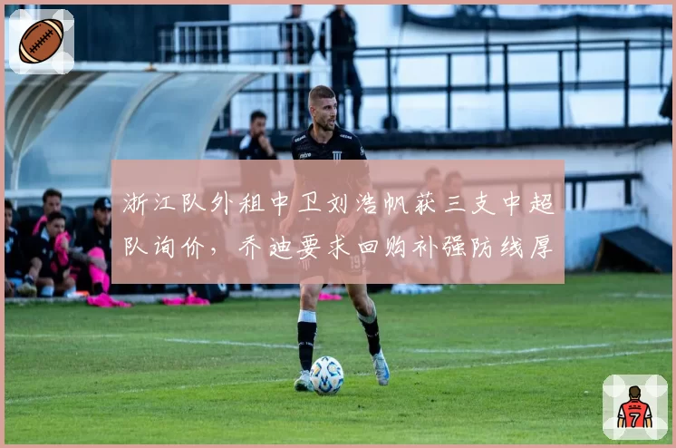 浙江队外租中卫刘浩帆获三支中超队询价,乔迪要求回购补强防线厚度