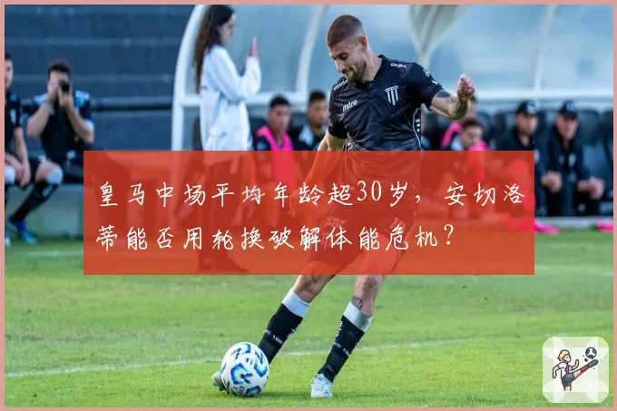 皇马中场平均年龄超30岁，安切洛蒂能否用轮换破解体能危机？