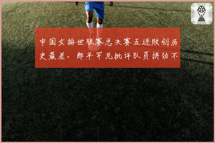 中国女排世联赛总决赛五连败创历史最差,郎平罕见批评队员拼劲不足